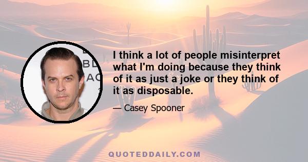 I think a lot of people misinterpret what I'm doing because they think of it as just a joke or they think of it as disposable.