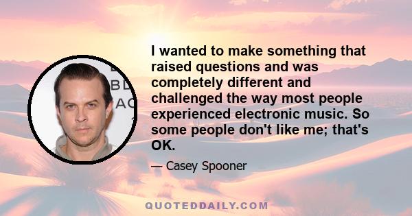 I wanted to make something that raised questions and was completely different and challenged the way most people experienced electronic music. So some people don't like me; that's OK.
