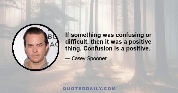 If something was confusing or difficult, then it was a positive thing. Confusion is a positive.