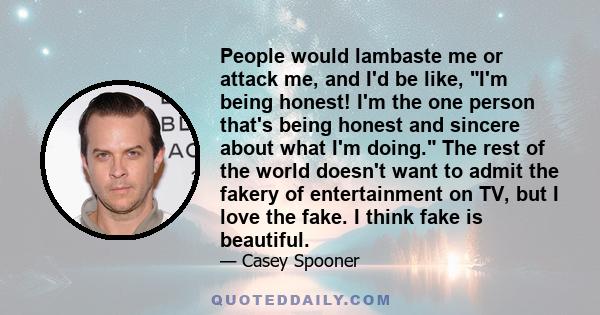 People would lambaste me or attack me, and I'd be like, I'm being honest! I'm the one person that's being honest and sincere about what I'm doing. The rest of the world doesn't want to admit the fakery of entertainment