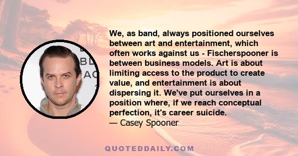 We, as band, always positioned ourselves between art and entertainment, which often works against us - Fischerspooner is between business models. Art is about limiting access to the product to create value, and