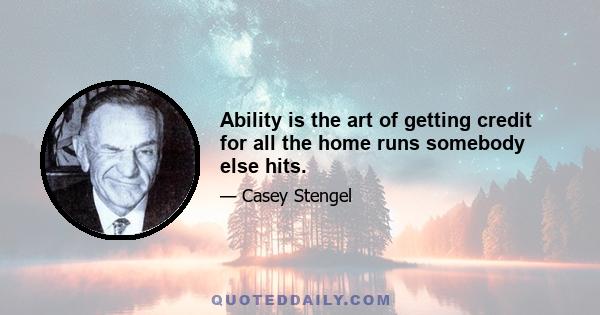 Ability is the art of getting credit for all the home runs somebody else hits.