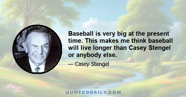 Baseball is very big at the present time. This makes me think baseball will live longer than Casey Stengel or anybody else.