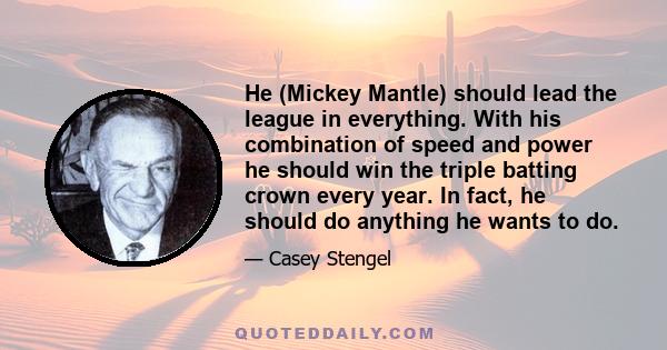 He (Mickey Mantle) should lead the league in everything. With his combination of speed and power he should win the triple batting crown every year. In fact, he should do anything he wants to do.