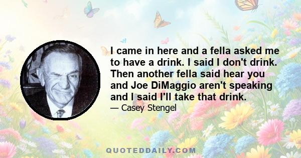 I came in here and a fella asked me to have a drink. I said I don't drink. Then another fella said hear you and Joe DiMaggio aren't speaking and I said I'll take that drink.