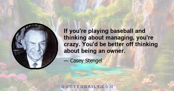 If you're playing baseball and thinking about managing, you're crazy. You'd be better off thinking about being an owner.