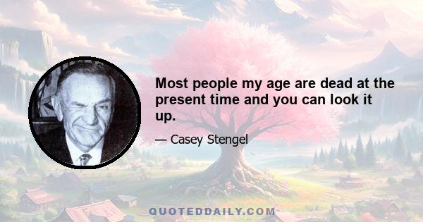 Most people my age are dead at the present time and you can look it up.