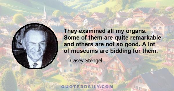 They examined all my organs. Some of them are quite remarkable and others are not so good. A lot of museums are bidding for them.