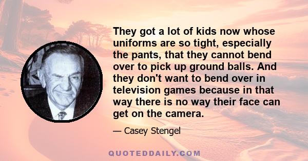 They got a lot of kids now whose uniforms are so tight, especially the pants, that they cannot bend over to pick up ground balls. And they don't want to bend over in television games because in that way there is no way