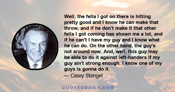 Well, the fella I got on there is hitting pretty good and I know he can make that throw, and if he don't make it that other fella I got coming has shown me a lot, and if he can't I have my guy and I know what he can do. 