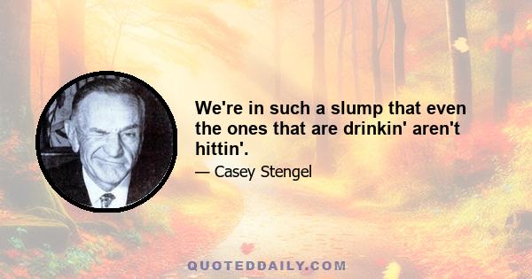 We're in such a slump that even the ones that are drinkin' aren't hittin'.