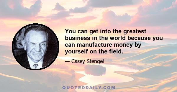 You can get into the greatest business in the world because you can manufacture money by yourself on the field.