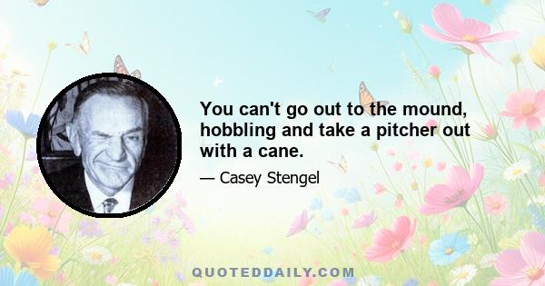 You can't go out to the mound, hobbling and take a pitcher out with a cane.