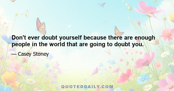 Don't ever doubt yourself because there are enough people in the world that are going to doubt you.