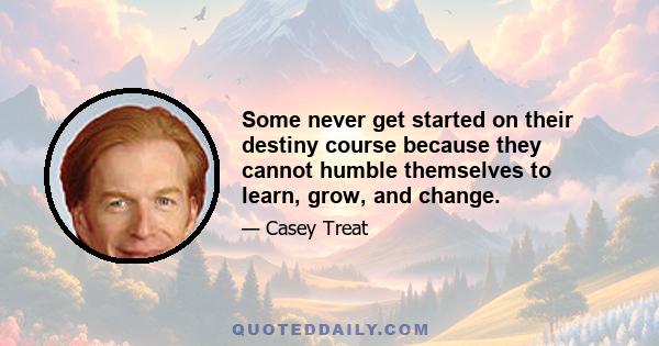 Some never get started on their destiny course because they cannot humble themselves to learn, grow, and change.