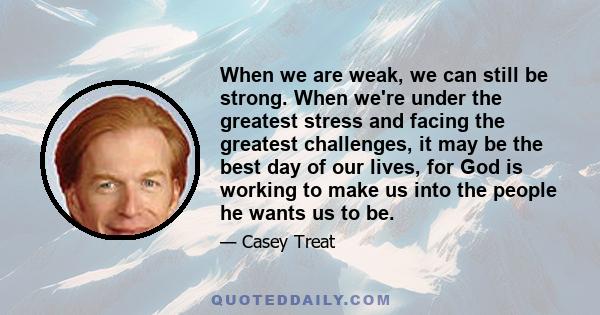 When we are weak, we can still be strong. When we're under the greatest stress and facing the greatest challenges, it may be the best day of our lives, for God is working to make us into the people he wants us to be.