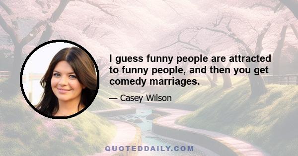 I guess funny people are attracted to funny people, and then you get comedy marriages.