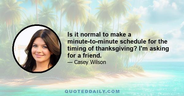 Is it normal to make a minute-to-minute schedule for the timing of thanksgiving? I'm asking for a friend.