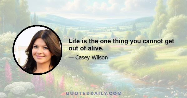 Life is the one thing you cannot get out of alive.