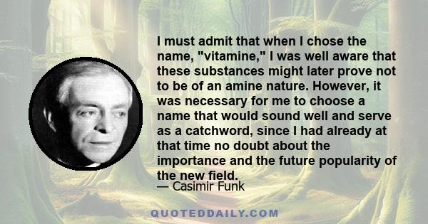 I must admit that when I chose the name, vitamine, I was well aware that these substances might later prove not to be of an amine nature. However, it was necessary for me to choose a name that would sound well and serve 