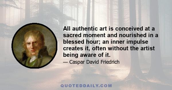 All authentic art is conceived at a sacred moment and nourished in a blessed hour; an inner impulse creates it, often without the artist being aware of it.