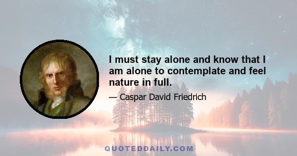 I must stay alone and know that I am alone to contemplate and feel nature in full.