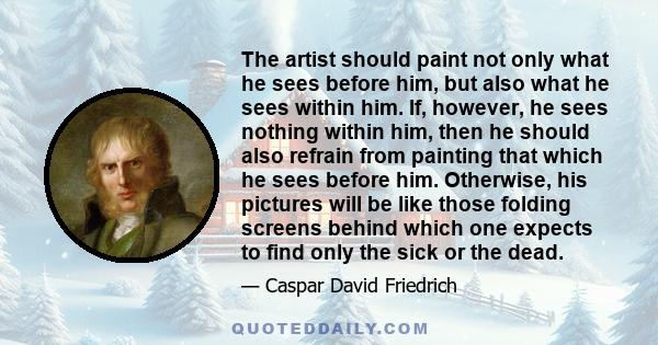 The artist should paint not only what he sees before him, but also what he sees within him. If, however, he sees nothing within him, then he should also refrain from painting that which he sees before him. Otherwise,