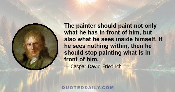 The painter should paint not only what he has in front of him, but also what he sees inside himself. If he sees nothing within, then he should stop painting what is in front of him.