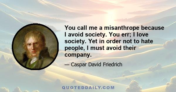 You call me a misanthrope because I avoid society. You err; I love society. Yet in order not to hate people, I must avoid their company.