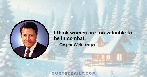 I think women are too valuable to be in combat.