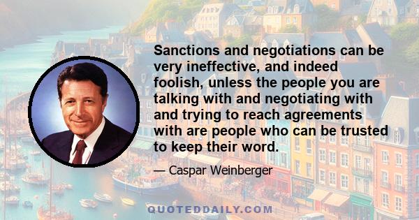 Sanctions and negotiations can be very ineffective, and indeed foolish, unless the people you are talking with and negotiating with and trying to reach agreements with are people who can be trusted to keep their word.