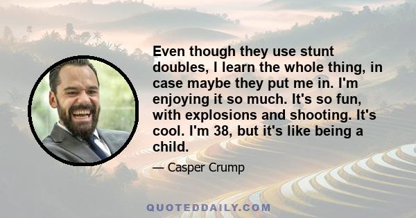 Even though they use stunt doubles, I learn the whole thing, in case maybe they put me in. I'm enjoying it so much. It's so fun, with explosions and shooting. It's cool. I'm 38, but it's like being a child.