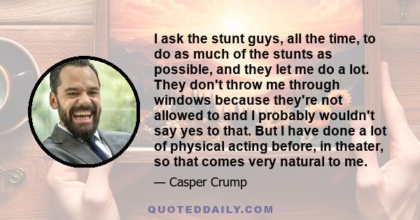 I ask the stunt guys, all the time, to do as much of the stunts as possible, and they let me do a lot. They don't throw me through windows because they're not allowed to and I probably wouldn't say yes to that. But I