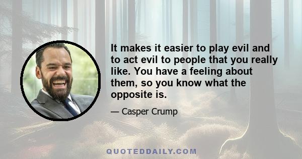 It makes it easier to play evil and to act evil to people that you really like. You have a feeling about them, so you know what the opposite is.