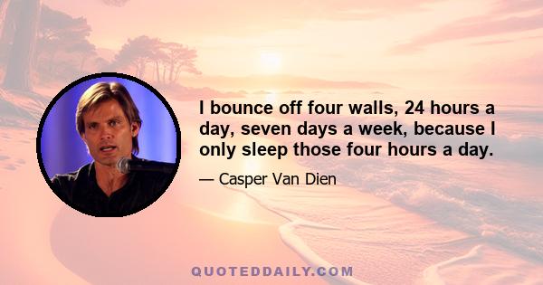 I bounce off four walls, 24 hours a day, seven days a week, because I only sleep those four hours a day.