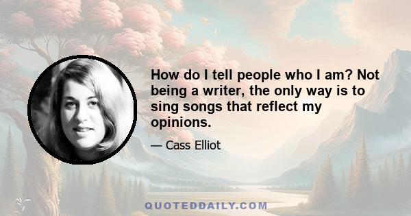 How do I tell people who I am? Not being a writer, the only way is to sing songs that reflect my opinions.