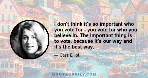 I don't think it's so important who you vote for - you vote for who you believe in. The important thing is to vote, because it's our way and it's the best way.