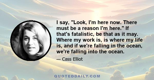 I say, Look, I'm here now. There must be a reason I'm here. If that's fatalistic, be that as it may. Where my work is, is where my life is, and if we're falling in the ocean, we're falling into the ocean.