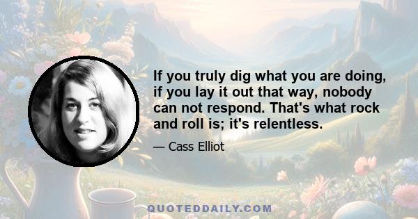 If you truly dig what you are doing, if you lay it out that way, nobody can not respond. That's what rock and roll is; it's relentless.