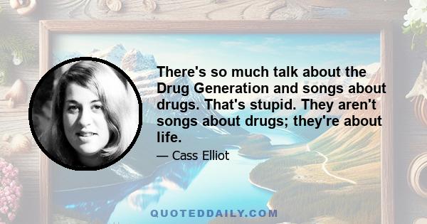 There's so much talk about the Drug Generation and songs about drugs. That's stupid. They aren't songs about drugs; they're about life.