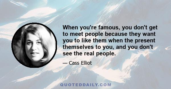 When you're famous, you don't get to meet people because they want you to like them when the present themselves to you, and you don't see the real people.