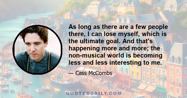 As long as there are a few people there, I can lose myself, which is the ultimate goal. And that's happening more and more; the non-musical world is becoming less and less interesting to me.