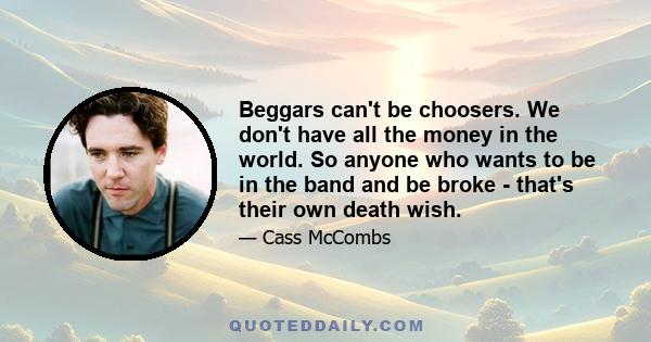 Beggars can't be choosers. We don't have all the money in the world. So anyone who wants to be in the band and be broke - that's their own death wish.