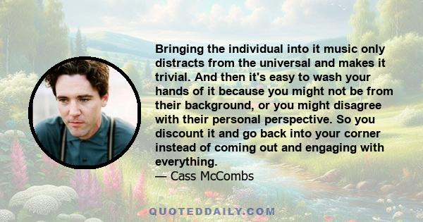 Bringing the individual into it music only distracts from the universal and makes it trivial. And then it's easy to wash your hands of it because you might not be from their background, or you might disagree with their