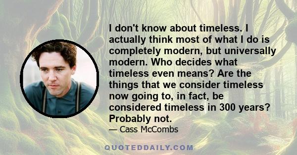 I don't know about timeless. I actually think most of what I do is completely modern, but universally modern. Who decides what timeless even means? Are the things that we consider timeless now going to, in fact, be