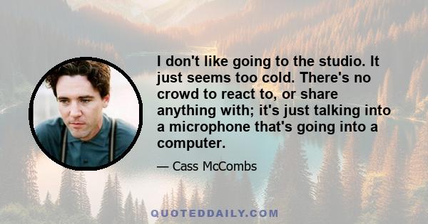 I don't like going to the studio. It just seems too cold. There's no crowd to react to, or share anything with; it's just talking into a microphone that's going into a computer.