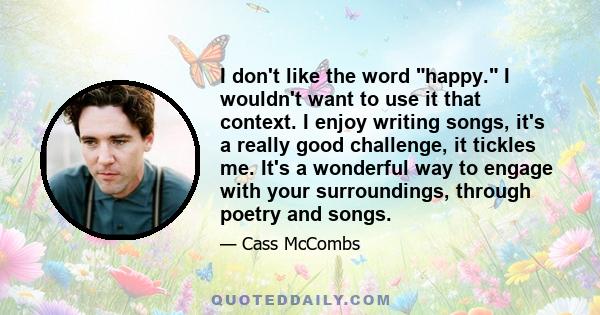 I don't like the word happy. I wouldn't want to use it that context. I enjoy writing songs, it's a really good challenge, it tickles me. It's a wonderful way to engage with your surroundings, through poetry and songs.