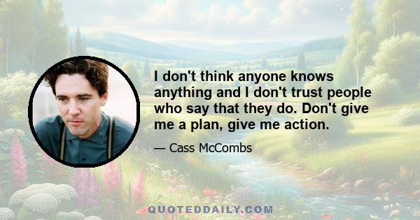 I don't think anyone knows anything and I don't trust people who say that they do. Don't give me a plan, give me action.