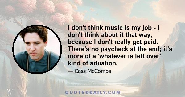 I don't think music is my job - I don't think about it that way, because I don't really get paid. There's not paycheck at the end; it's more of a whatever is left over kind of situation. Also, it keeps me from thinking