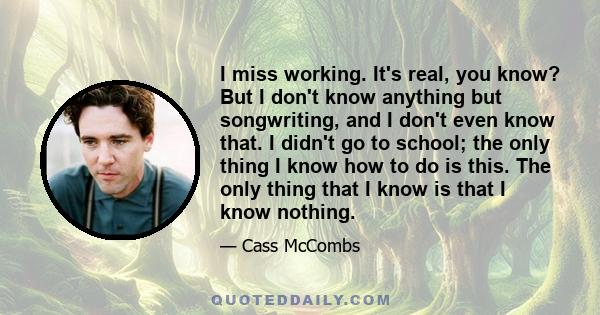 I miss working. It's real, you know? But I don't know anything but songwriting, and I don't even know that. I didn't go to school; the only thing I know how to do is this. The only thing that I know is that I know